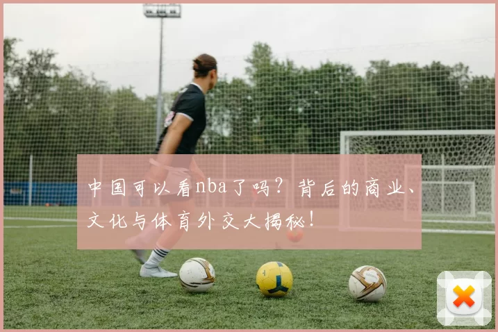 中国可以看nba了吗?背后的商业、文化与体育外交大揭秘!